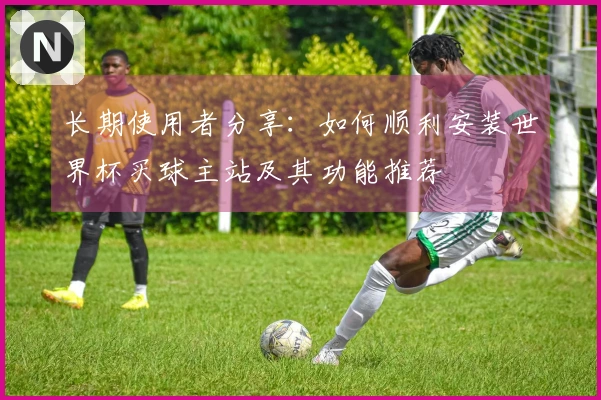长期使用者分享：如何顺利安装世界杯买球主站及其功能推荐